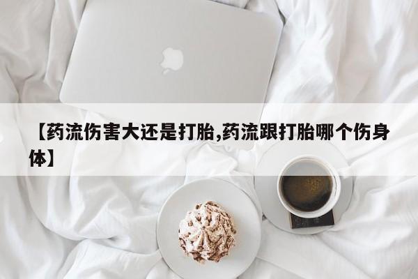 网上打胎药专卖微信【药流伤害大还是打胎,药流跟打胎哪个伤身体】