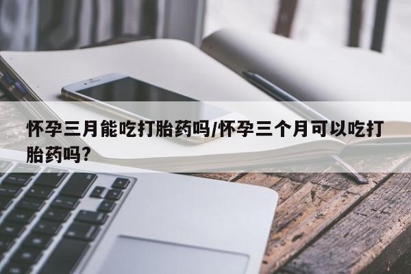 网上打胎药专卖微信怀孕三月能吃打胎药吗/怀孕三个月可以吃打胎药吗?