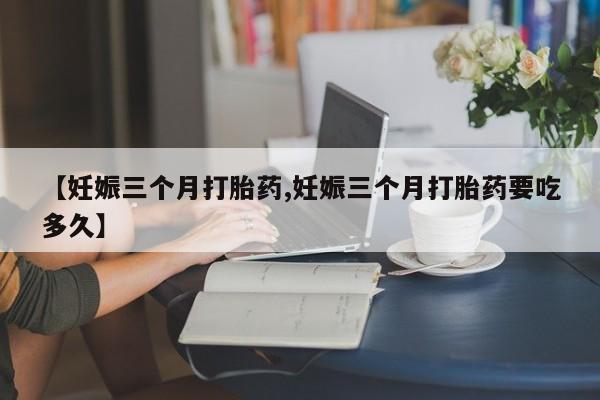 网上打胎药专卖微信【妊娠三个月打胎药,妊娠三个月打胎药要吃多久】