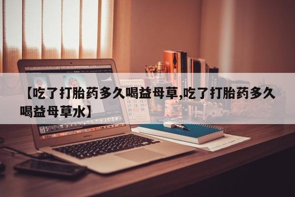 网上打胎药专卖微信【吃了打胎药多久喝益母草,吃了打胎药多久喝益母草水】