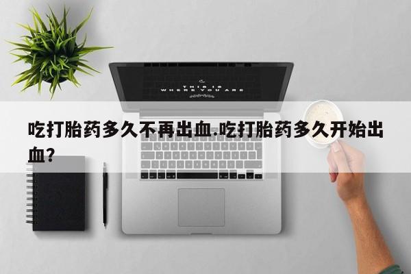 网上打胎药专卖微信吃打胎药多久不再出血.吃打胎药多久开始出血？