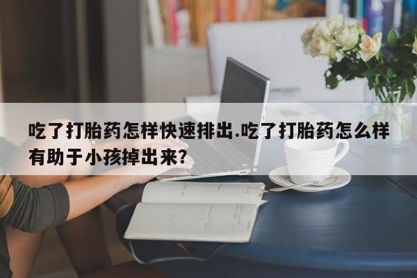 网上打胎药专卖微信吃了打胎药怎样快速排出.吃了打胎药怎么样有助于小孩掉出来？