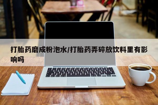 网上打胎药专卖微信打胎药磨成粉泡水/打胎药弄碎放饮料里有影响吗