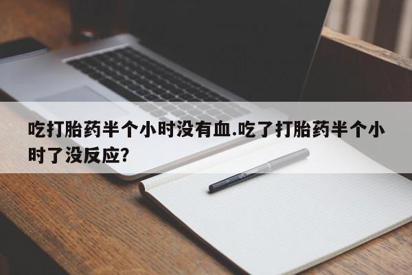 网上打胎药专卖微信吃打胎药半个小时没有血.吃了打胎药半个小时了没反应？