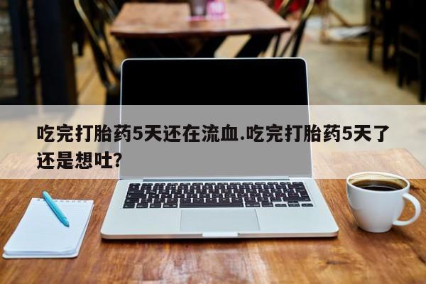 网上打胎药专卖微信吃完打胎药5天还在流血.吃完打胎药5天了还是想吐？