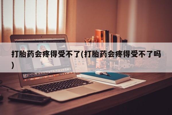 网上打胎药专卖微信打胎药会疼得受不了(打胎药会疼得受不了吗)