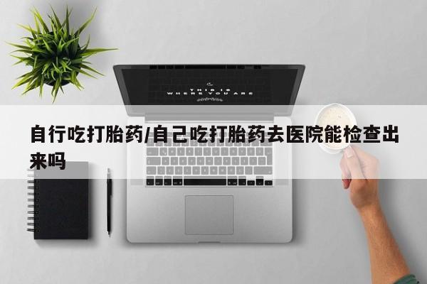 网上打胎药专卖微信自行吃打胎药/自己吃打胎药去医院能检查出来吗