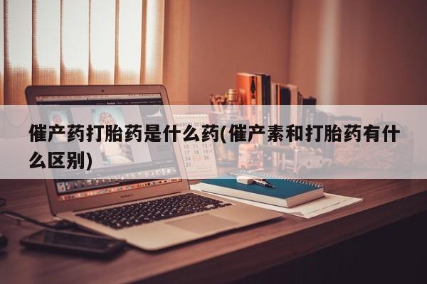 网上打胎药专卖微信催产药打胎药是什么药(催产素和打胎药有什么区别)