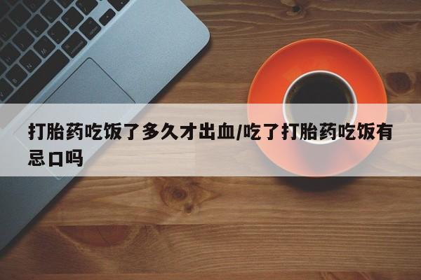 网上打胎药专卖微信打胎药吃饭了多久才出血/吃了打胎药吃饭有忌口吗