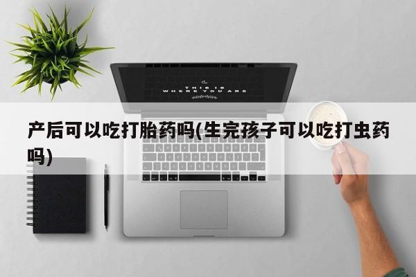 网上打胎药专卖微信产后可以吃打胎药吗(生完孩子可以吃打虫药吗)