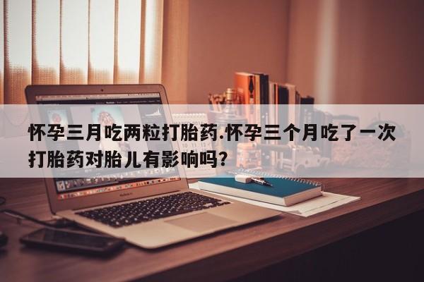 网上打胎药专卖微信怀孕三月吃两粒打胎药.怀孕三个月吃了一次打胎药对胎儿有影响吗？