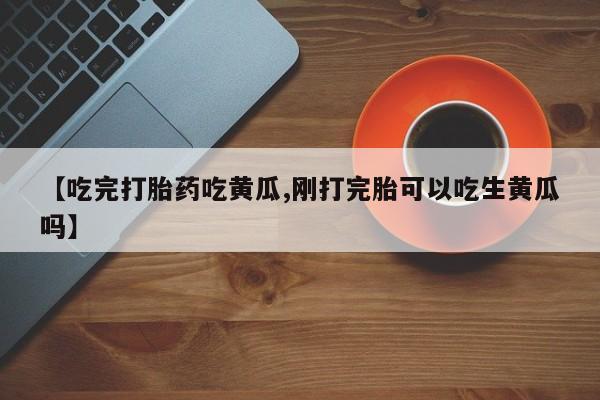 网上打胎药专卖微信【吃完打胎药吃黄瓜,刚打完胎可以吃生黄瓜吗】
