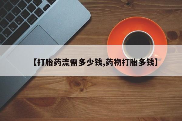网上打胎药专卖微信【打胎药流需多少钱,药物打胎多钱】