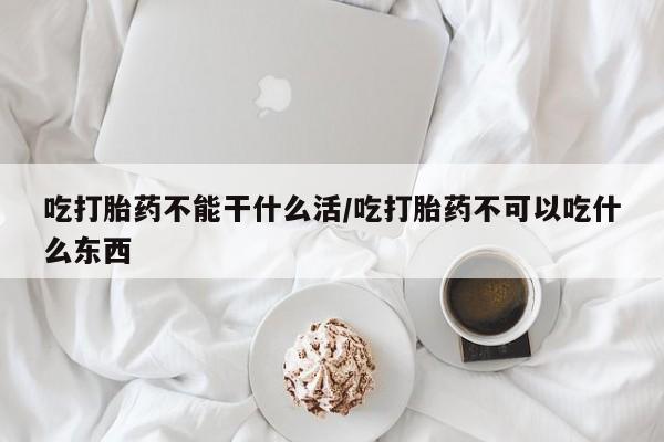 网上打胎药专卖微信吃打胎药不能干什么活/吃打胎药不可以吃什么东西