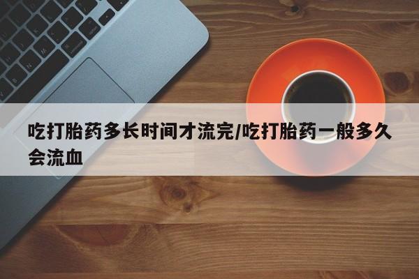 网上打胎药专卖微信吃打胎药多长时间才流完/吃打胎药一般多久会流血
