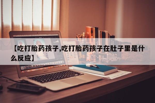 网上打胎药专卖微信【吃打胎药孩子,吃打胎药孩子在肚子里是什么反应】