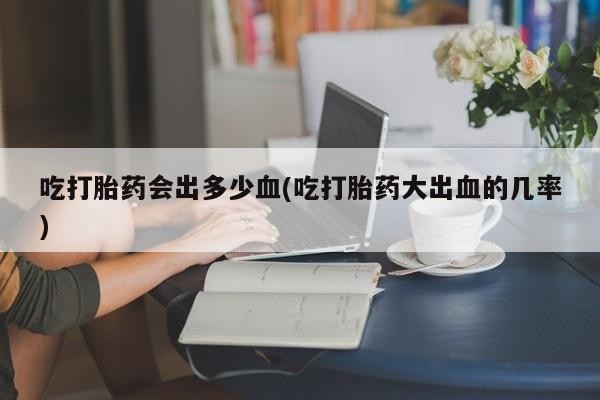 网上打胎药专卖微信吃打胎药会出多少血(吃打胎药大出血的几率)