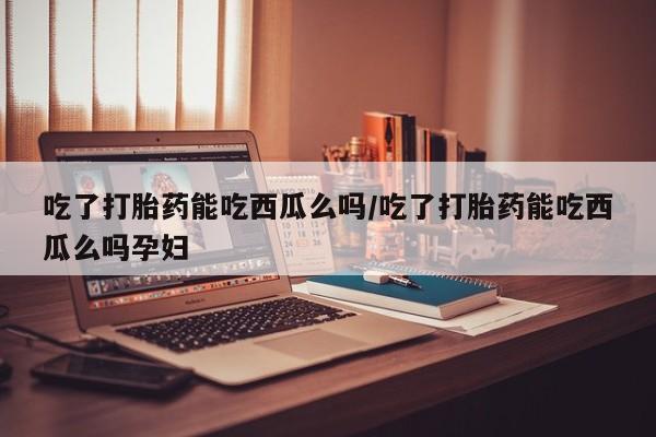 网上打胎药专卖微信吃了打胎药能吃西瓜么吗/吃了打胎药能吃西瓜么吗孕妇