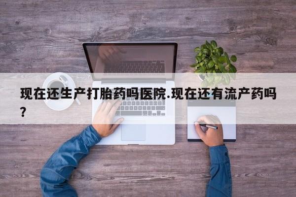 网上打胎药专卖微信现在还生产打胎药吗医院.现在还有流产药吗？