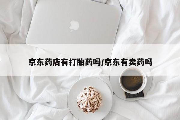 网上打胎药专卖微信京东药店有打胎药吗/京东有卖药吗
