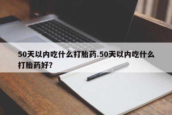 网上打胎药专卖微信50天以内吃什么打胎药.50天以内吃什么打胎药好？