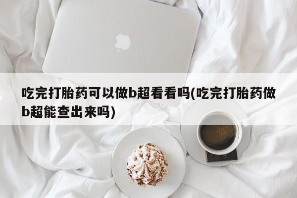 网上打胎药专卖微信吃完打胎药可以做b超看看吗(吃完打胎药做b超能查出来吗)