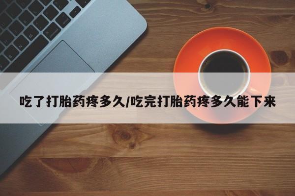 网上打胎药专卖微信吃了打胎药疼多久/吃完打胎药疼多久能下来