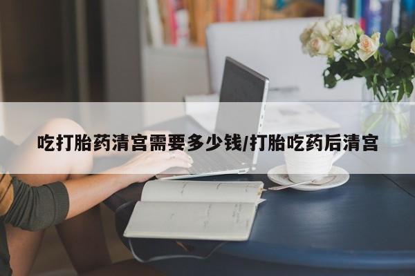网上打胎药专卖微信吃打胎药清宫需要多少钱/打胎吃药后清宫