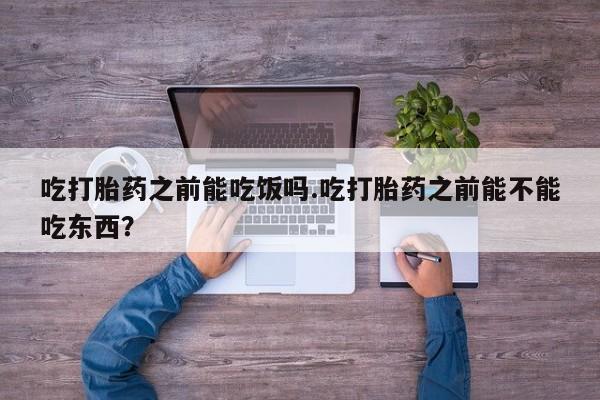网上打胎药专卖微信吃打胎药之前能吃饭吗.吃打胎药之前能不能吃东西？