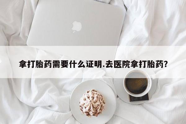 网上打胎药专卖微信拿打胎药需要什么证明.去医院拿打胎药？