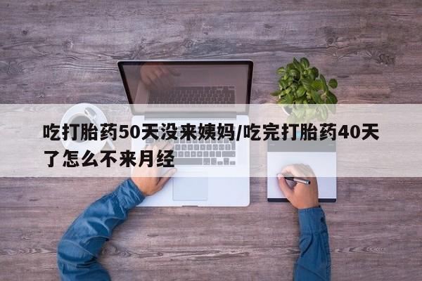 网上打胎药专卖微信吃打胎药50天没来姨妈/吃完打胎药40天了怎么不来月经
