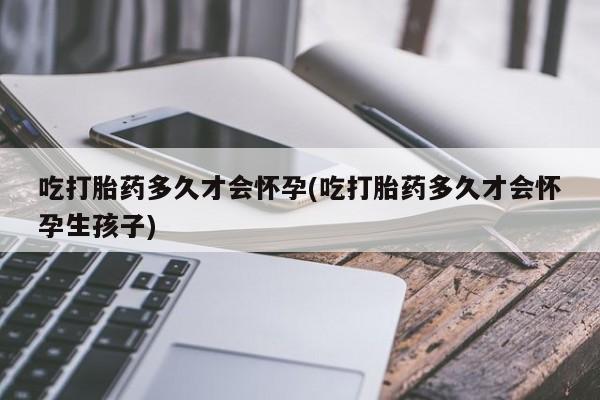 网上打胎药专卖微信吃打胎药多久才会怀孕(吃打胎药多久才会怀孕生孩子)