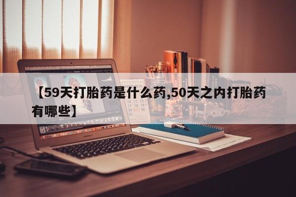 网上打胎药专卖微信【59天打胎药是什么药,50天之内打胎药有哪些】