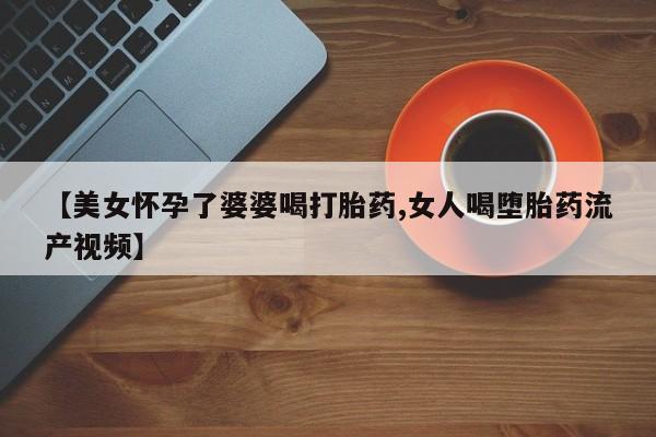 网上打胎药专卖微信【美女怀孕了婆婆喝打胎药,女人喝堕胎药流产视频】