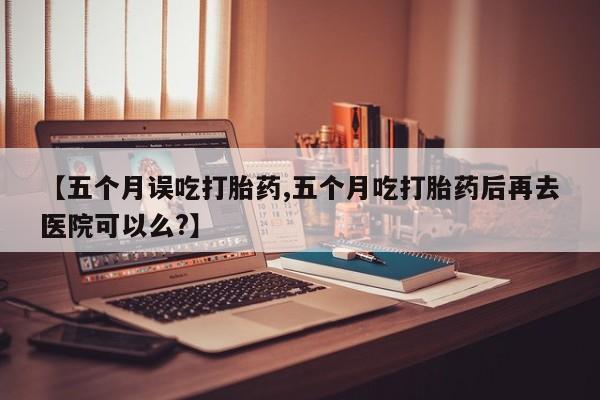网上打胎药专卖微信【五个月误吃打胎药,五个月吃打胎药后再去医院可以么?】
