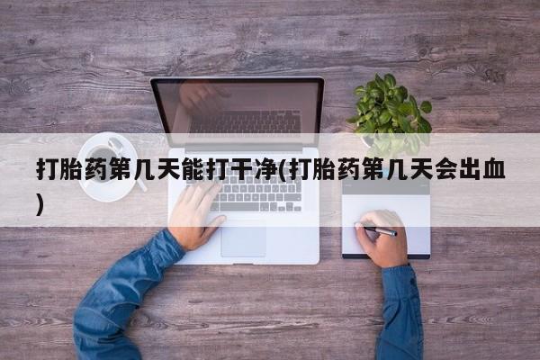 网上打胎药专卖微信打胎药第几天能打干净(打胎药第几天会出血)