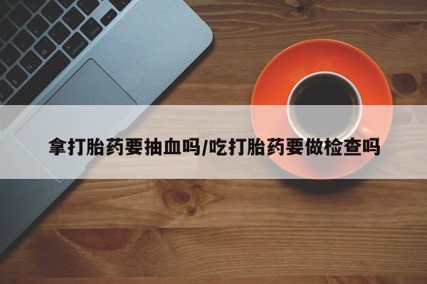 网上打胎药专卖微信拿打胎药要抽血吗/吃打胎药要做检查吗