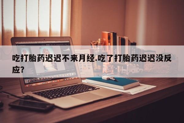 网上打胎药专卖微信吃打胎药迟迟不来月经.吃了打胎药迟迟没反应？