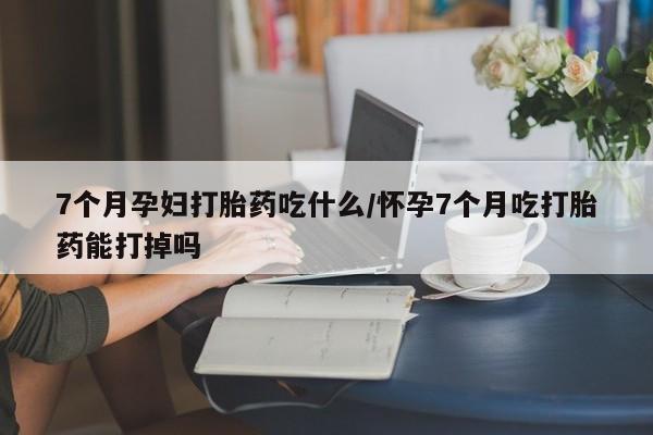 网上打胎药专卖微信7个月孕妇打胎药吃什么/怀孕7个月吃打胎药能打掉吗