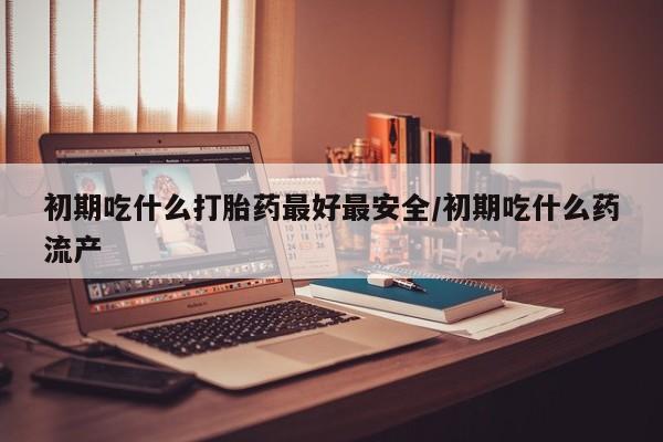 网上打胎药专卖微信初期吃什么打胎药最好最安全/初期吃什么药流产