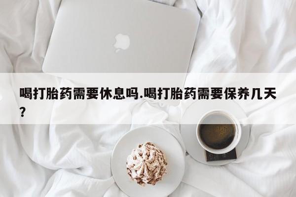网上打胎药专卖微信喝打胎药需要休息吗.喝打胎药需要保养几天？
