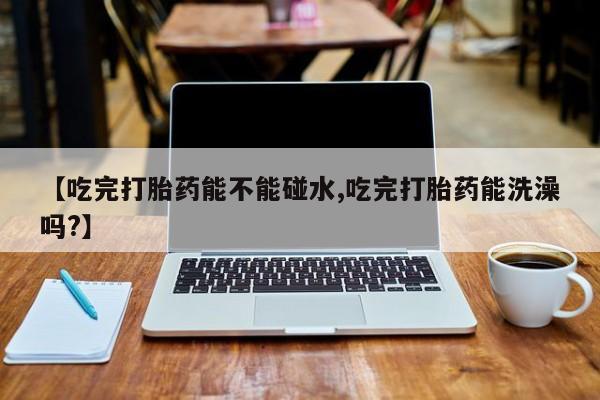 网上打胎药专卖微信【吃完打胎药能不能碰水,吃完打胎药能洗澡吗?】