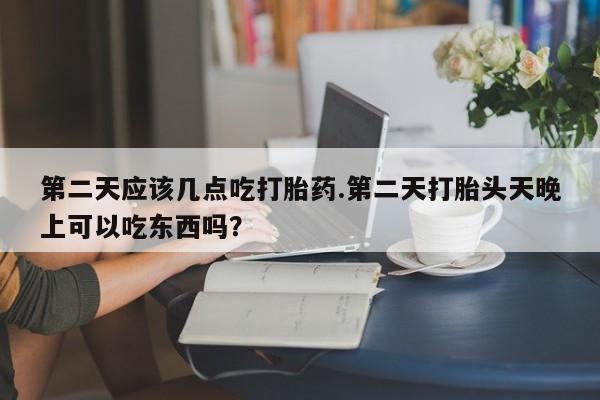 网上打胎药专卖微信第二天应该几点吃打胎药.第二天打胎头天晚上可以吃东西吗？