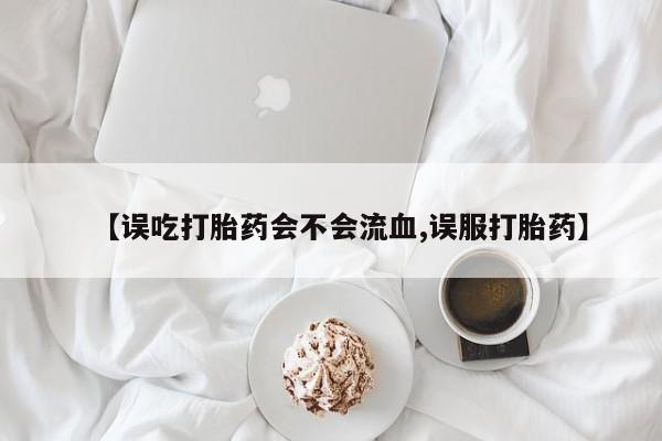 网上打胎药专卖微信【误吃打胎药会不会流血,误服打胎药】