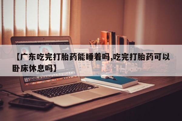 网上打胎药专卖微信【广东吃完打胎药能睡着吗,吃完打胎药可以卧床休息吗】