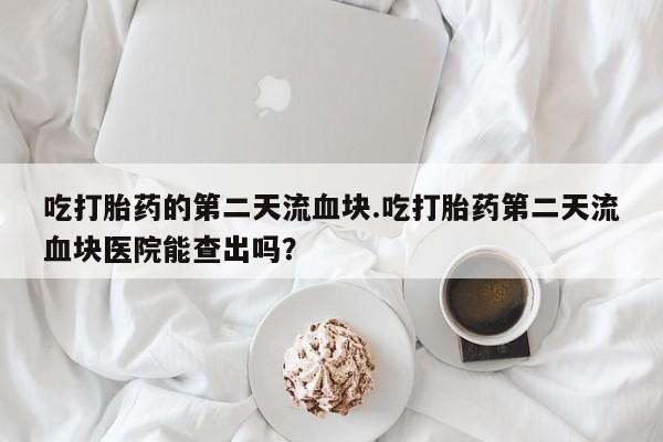 网上打胎药专卖微信吃打胎药的第二天流血块.吃打胎药第二天流血块医院能查出吗？