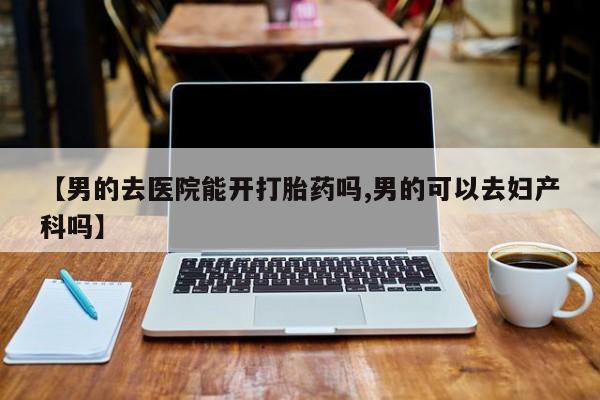 网上打胎药专卖微信【男的去医院能开打胎药吗,男的可以去妇产科吗】