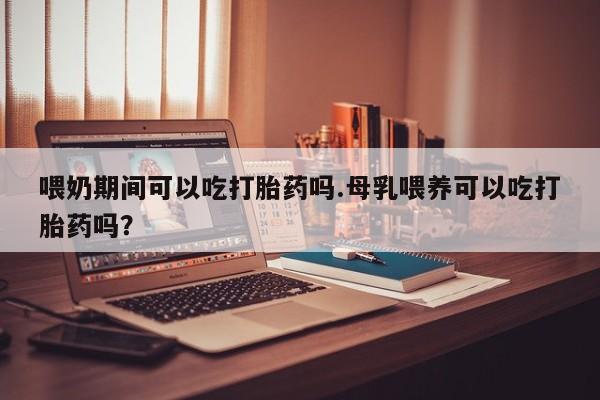 网上打胎药专卖微信喂奶期间可以吃打胎药吗.母乳喂养可以吃打胎药吗？