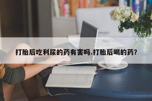 网上打胎药专卖微信打胎后吃利尿的药有害吗.打胎后喝的药？