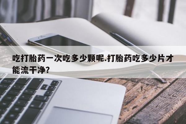 网上打胎药专卖微信吃打胎药一次吃多少颗呢.打胎药吃多少片才能流干净？